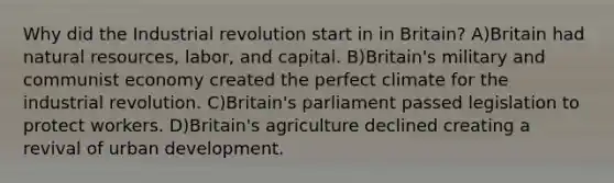 Why did the Industrial revolution start in in Britain? A)Britain had natural resources, labor, and capital. B)Britain's military and communist economy created the perfect climate for the industrial revolution. C)Britain's parliament passed legislation to protect workers. D)Britain's agriculture declined creating a revival of urban development.