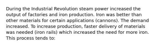 During the Industrial Revolution steam power increased the output of factories and iron production. Iron was better than other materials for certain applications (cannons). The demand increased. To increase production, faster delivery of materials was needed (iron rails) which increased the need for more iron. This process tends to: