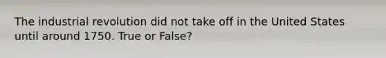 The industrial revolution did not take off in the United States until around 1750. True or False?