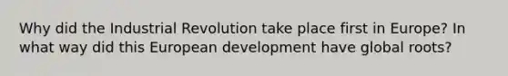 Why did the Industrial Revolution take place first in Europe? In what way did this European development have global roots?