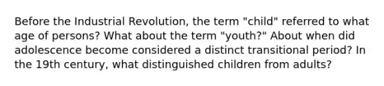 Before the Industrial Revolution, the term "child" referred to what age of persons? What about the term "youth?" About when did adolescence become considered a distinct transitional period? In the 19th century, what distinguished children from adults?