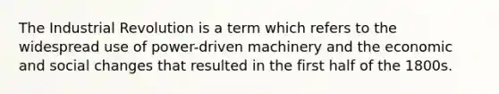 The Industrial Revolution is a term which refers to the widespread use of power-driven machinery and the economic and social changes that resulted in the first half of the 1800s.