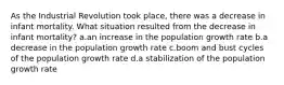 As the Industrial Revolution took place, there was a decrease in infant mortality. What situation resulted from the decrease in infant mortality? a.an increase in the population growth rate b.a decrease in the population growth rate c.boom and bust cycles of the population growth rate d.a stabilization of the population growth rate