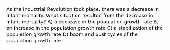 As the Industrial Revolution took place, there was a decrease in infant mortality. What situation resulted from the decrease in infant mortality? A) a decrease in the population growth rate B) an increase in the population growth rate C) a stabilization of the population growth rate D) boom and bust cycles of the population growth rate