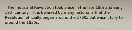 - The Industrial Revolution took place in the late 18th and early 19th century. - It is believed by many historians that the Revolution officially began around the 1760s but wasn't fully to around the 1830s.