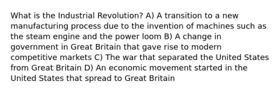 What is the Industrial Revolution? A) A transition to a new manufacturing process due to the invention of machines such as the steam engine and the power loom B) A change in government in Great Britain that gave rise to modern competitive markets C) The war that separated the United States from Great Britain D) An economic movement started in the United States that spread to Great Britain