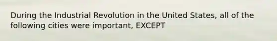 During the Industrial Revolution in the United States, all of the following cities were important, EXCEPT