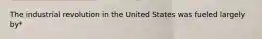 The industrial revolution in the United States was fueled largely by*