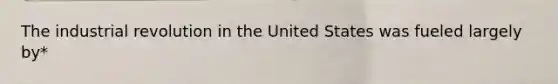 The industrial revolution in the United States was fueled largely by*