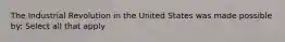 The Industrial Revolution in the United States was made possible by: Select all that apply