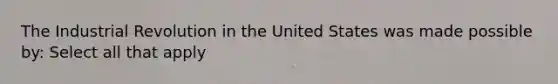 The Industrial Revolution in the United States was made possible by: Select all that apply