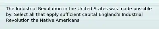 The Industrial Revolution in the United States was made possible by: Select all that apply sufficient capital England's Industrial Revolution the Native Americans