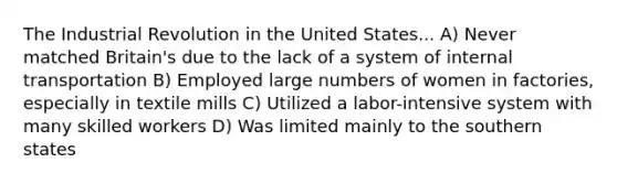 The Industrial Revolution in the United States... A) Never matched Britain's due to the lack of a system of internal transportation B) Employed large numbers of women in factories, especially in textile mills C) Utilized a labor-intensive system with many skilled workers D) Was limited mainly to the southern states