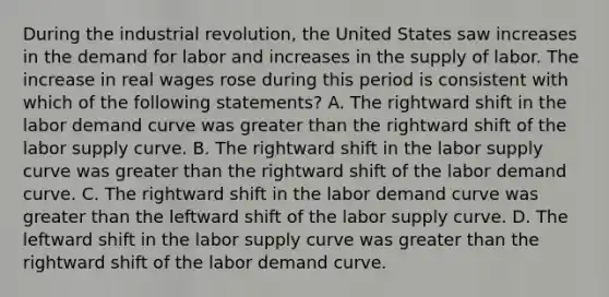 During the industrial revolution, the United States saw increases in the demand for labor and increases in the supply of labor. The increase in real wages rose during this period is consistent with which of the following statements? A. The rightward shift in the labor demand curve was <a href='https://www.questionai.com/knowledge/ktgHnBD4o3-greater-than' class='anchor-knowledge'>greater than</a> the rightward shift of the labor supply curve. B. The rightward shift in the labor supply curve was greater than the rightward shift of the labor demand curve. C. The rightward shift in the labor demand curve was greater than the leftward shift of the labor supply curve. D. The leftward shift in the labor supply curve was greater than the rightward shift of the labor demand curve.