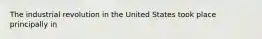 The industrial revolution in the United States took place principally in