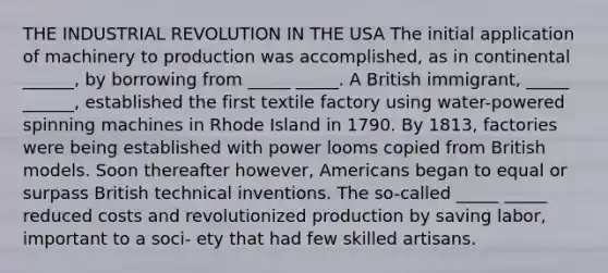 THE INDUSTRIAL REVOLUTION IN THE USA The initial application of machinery to production was accomplished, as in continental ______, by borrowing from _____ _____. A British immigrant, _____ ______, established the first textile factory using water-powered spinning machines in Rhode Island in 1790. By 1813, factories were being established with power looms copied from British models. Soon thereafter however, Americans began to equal or surpass British technical inventions. The so-called _____ _____ reduced costs and revolutionized production by saving labor, important to a soci- ety that had few skilled artisans.