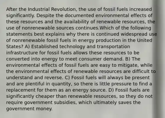 After the Industrial Revolution, the use of fossil fuels increased significantly. Despite the documented environmental effects of these resources and the availability of renewable resources, the use of nonrenewable sources continues.Which of the following statements best explains why there is continued widespread use of nonrenewable fossil fuels in <a href='https://www.questionai.com/knowledge/k3xoUYcii1-energy-production' class='anchor-knowledge'>energy production</a> in the United States? A) Established technology and transportation infrastructure for fossil fuels allows these resources to be converted into energy to meet consumer demand. B) The environmental effects of fossil fuels are easy to mitigate, while the environmental effects of renewable resources are difficult to understand and reverse. C) Fossil fuels will always be present and are plentiful in quantity, so there is little pressure to find a replacement for them as an energy source. D) Fossil fuels are significantly cheaper than renewable resources, so they do not require government subsidies, which ultimately saves the government money.