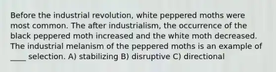 Before the industrial revolution, white peppered moths were most common. The after industrialism, the occurrence of the black peppered moth increased and the white moth decreased. The industrial melanism of the peppered moths is an example of ____ selection. A) stabilizing B) disruptive C) directional