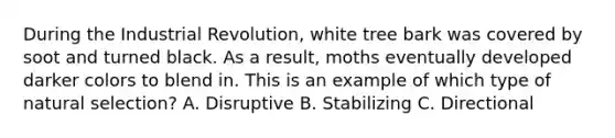 During the Industrial Revolution, white tree bark was covered by soot and turned black. As a result, moths eventually developed darker colors to blend in. This is an example of which type of natural selection? A. Disruptive B. Stabilizing C. Directional