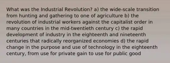 What was the Industrial Revolution? a) the wide-scale transition from hunting and gathering to one of agriculture b) the revolution of industrial workers against the capitalist order in many countries in the mid-twentieth century c) the rapid development of industry in the eighteenth and nineteenth centuries that radically reorganized economies d) the rapid change in the purpose and use of technology in the eighteenth century, from use for private gain to use for public good