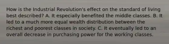 How is the Industrial Revolution's effect on the standard of living best described? A. It especially benefited the middle classes. B. It led to a much more equal wealth distribution between the richest and poorest classes in society. C. It eventually led to an overall decrease in purchasing power for the working classes.