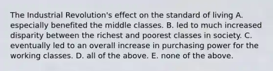 The Industrial Revolution's effect on the standard of living A. especially benefited the middle classes. B. led to much increased disparity between the richest and poorest classes in society. C. eventually led to an overall increase in purchasing power for the working classes. D. all of the above. E. none of the above.