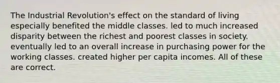 The Industrial Revolution's effect on the standard of living especially benefited the middle classes. led to much increased disparity between the richest and poorest classes in society. eventually led to an overall increase in purchasing power for the working classes. created higher per capita incomes. All of these are correct.