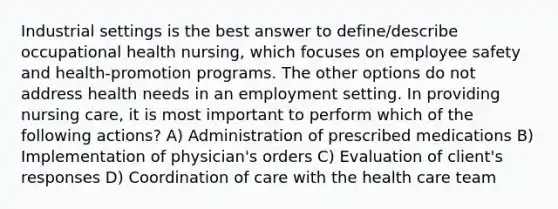 Industrial settings is the best answer to define/describe occupational health nursing, which focuses on employee safety and health-promotion programs. The other options do not address health needs in an employment setting. In providing nursing care, it is most important to perform which of the following actions? A) Administration of prescribed medications B) Implementation of physician's orders C) Evaluation of client's responses D) Coordination of care with the health care team