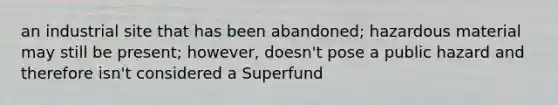 an industrial site that has been abandoned; hazardous material may still be present; however, doesn't pose a public hazard and therefore isn't considered a Superfund