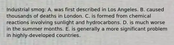 Industrial smog: A. was first described in Los Angeles. B. caused thousands of deaths in London. C. is formed from chemical reactions involving sunlight and hydrocarbons. D. is much worse in the summer months. E. is generally a more significant problem in highly-developed countries.