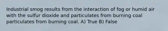 Industrial smog results from the interaction of fog or humid air with the sulfur dioxide and particulates from burning coal particulates from burning coal. A) True B) False