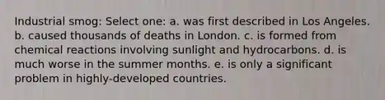 Industrial smog: Select one: a. was first described in Los Angeles. b. caused thousands of deaths in London. c. is formed from <a href='https://www.questionai.com/knowledge/kc6NTom4Ep-chemical-reactions' class='anchor-knowledge'>chemical reactions</a> involving sunlight and hydrocarbons. d. is much worse in the summer months. e. is only a significant problem in highly-developed countries.