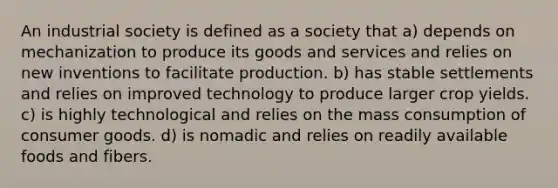 An industrial society is defined as a society that a) depends on mechanization to produce its goods and services and relies on new inventions to facilitate production. b) has stable settlements and relies on improved technology to produce larger crop yields. c) is highly technological and relies on the mass consumption of consumer goods. d) is nomadic and relies on readily available foods and fibers.