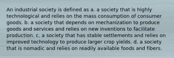 An industrial society is defined as a. a society that is highly technological and relies on the mass consumption of consumer goods. b. a society that depends on mechanization to produce goods and services and relies on new inventions to facilitate production. c. a society that has stable settlements and relies on improved technology to produce larger crop yields. d. a society that is nomadic and relies on readily available foods and fibers.