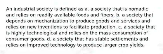 An industrial society is defined as a. a society that is nomadic and relies on readily available foods and fibers. b. a society that depends on mechanization to produce goods and services and relies on new inventions to facilitate production. c. a society that is highly technological and relies on the mass consumption of consumer goods. d. a society that has stable settlements and relies on improved technology to produce larger crop yields.