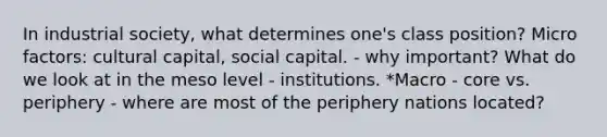 In industrial society, what determines one's class position? Micro factors: cultural capital, social capital. - why important? What do we look at in the meso level - institutions. *Macro - core vs. periphery - where are most of the periphery nations located?