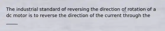 The industrial standard of reversing the direction of rotation of a dc motor is to reverse the direction of the current through the _____