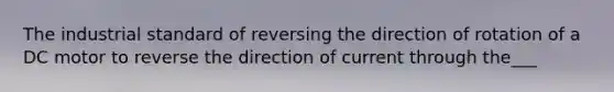 The industrial standard of reversing the direction of rotation of a DC motor to reverse the direction of current through the___