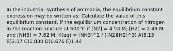 In the industrial synthesis of ammonia, the equilibrium constant expression may be written as: Calculate the value of this equilibrium constant, if the equilibrium concentration of nitrogen in the reaction mixture at 600°C if [N2] = 4.53 M; [H2] = 2.49 M; and [NH3] = 7.62 M. K(eq) = [NH3]^2 / ([N2][H2]^3) A)5.15 B)2.07 C)0.830 D)0.676 E)1.44