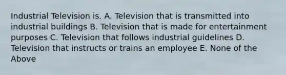 Industrial Television is. A. Television that is transmitted into industrial buildings B. Television that is made for entertainment purposes C. Television that follows industrial guidelines D. Television that instructs or trains an employee E. None of the Above