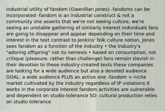 industrial utility of fandom (Gwenllian Jones) -fandoms can be incorporated -fandom is an industrial construct & not a community she asserts that we're not seeing culture, we're seeing an unstable gathering of similarly interest individuals fans are going to disappear and appear depending on their time and interest in the text contrast to Jenkins' folk culture notion, Jones sees fandom as a function of the industry • the industry's "adoring offspring" not its nemesis • based on consumption, not critique (pleasure, rather than challenge) fans remain slavish in their devotion to these industry-created texts these companies are looking for a wide audience but also a devoted audience GOAL: a wide audience PLUS an active one -fandom = niche market cultivated by the industry regardless of IP violations it works in the corporate interest fandom activities are vulnerable and dependent on studio-tolerance SO: cultural production relies on studio tolerance