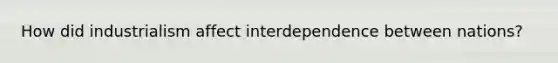 How did industrialism affect interdependence between nations?