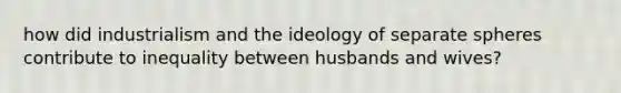 how did industrialism and the ideology of separate spheres contribute to inequality between husbands and wives?