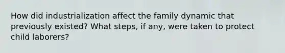 How did industrialization affect the family dynamic that previously existed? What steps, if any, were taken to protect child laborers?