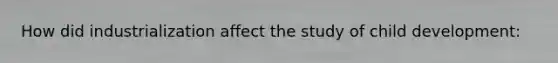 How did industrialization affect the study of child development: