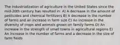 The industrialization of agriculture in the United States since the mid-20th century has resulted in: A) A decrease in the amount of pesticides and chemical fertilizers B) A decrease in the number of farms and an increase in farm size C) An increase in the diversity of crops and animals grown on family farms D) An increase in the strength of small towns in agricultural regions E) An increase in the number of farms and a decrease in the size of farm fields