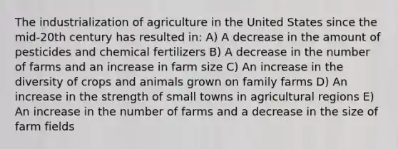 The industrialization of agriculture in the United States since the mid-20th century has resulted in: A) A decrease in the amount of pesticides and chemical fertilizers B) A decrease in the number of farms and an increase in farm size C) An increase in the diversity of crops and animals grown on family farms D) An increase in the strength of small towns in agricultural regions E) An increase in the number of farms and a decrease in the size of farm fields