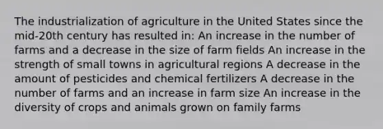 The industrialization of agriculture in the United States since the mid-20th century has resulted in: An increase in the number of farms and a decrease in the size of farm fields An increase in the strength of small towns in agricultural regions A decrease in the amount of pesticides and chemical fertilizers A decrease in the number of farms and an increase in farm size An increase in the diversity of crops and animals grown on family farms