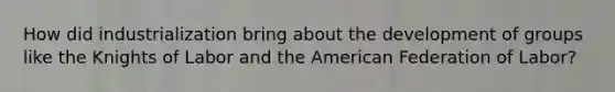 How did industrialization bring about the development of groups like the Knights of Labor and the American Federation of Labor?