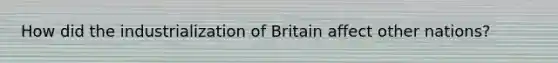 How did the industrialization of Britain affect other nations?